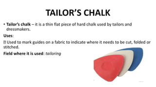 TAILOR’S CHALK
• Tailor’s chalk – it is a thin flat piece of hard chalk used by tailors and
dressmakers.
Uses:
Used to mark guides on a fabric to indicate where it needs to be cut, folded or
stitched.
Field where it is used: tailoring
 