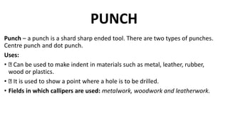 PUNCH
Punch – a punch is a shard sharp ended tool. There are two types of punches.
Centre punch and dot punch.
Uses:
• Can be used to make indent in materials such as metal, leather, rubber,
wood or plastics.
• It is used to show a point where a hole is to be drilled.
• Fields in which callipers are used: metalwork, woodwork and leatherwork.
 
