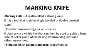 MARKING KNIFE
Marking knife – it is also called a striking knife.
It is a tool that is either single beveled or double beveled.
Uses:
• Used to make markings on work pieces.
Used to cut a visible line that can then be used to guide a hand
saw, chisel or plane when making woodworking joints and
others operations,
• Fields in which callipers are used: woodworking.
 
