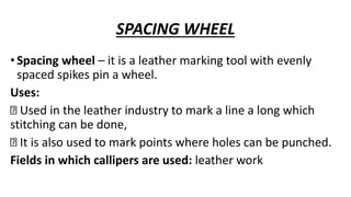 SPACING WHEEL
•Spacing wheel – it is a leather marking tool with evenly
spaced spikes pin a wheel.
Uses:
Used in the leather industry to mark a line a long which
stitching can be done,
It is also used to mark points where holes can be punched.
Fields in which callipers are used: leather work
 