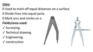 Uses:
Used to mark off equal distances on a surface.
Divide lines into equal parts.
Mark arcs and circles on a surface.
Fields/area used:
✓ Surveying.
✓ Technical drawing.
✓ Engineering.
✓ construction
 