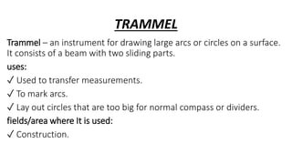 TRAMMEL
Trammel – an instrument for drawing large arcs or circles on a surface.
It consists of a beam with two sliding parts.
uses:
✓ Used to transfer measurements.
✓ To mark arcs.
✓ Lay out circles that are too big for normal compass or dividers.
fields/area where It is used:
✓ Construction.
 