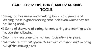 CARE FOR MEASURING AND MARKING
TOOLS.
• Caring for measuring and marking tools is the process of
keeping them in good working condition even when they are
not being used.
• Some of the ways of caring for measuring and marking tools
include the following:
• Clean the measuring and marking tools after every use.
• Lubricate instruments properly to avoid corrosion and wearing
out of the moving parts
 