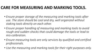 CARE FOR MEASURING AND MARKING TOOLS.
• Ensure proper storage of the measuring and marking tools after
use. The store should be cool and dry, well organized without
staking tools directly on each other.
• Ensure proper handling of measuring and marking tools to avoid
rough and sudden shocks that could damage the tools or lead to
mis-calibration.
• Ensure measuring tools are only services by qualified and certified
professionals.
• Use the measuring and marking tools for their right purposes only.
 