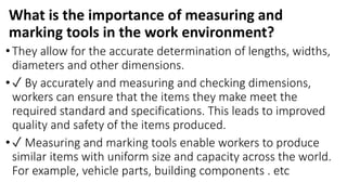 What is the importance of measuring and
marking tools in the work environment?
•They allow for the accurate determination of lengths, widths,
diameters and other dimensions.
•✓ By accurately and measuring and checking dimensions,
workers can ensure that the items they make meet the
required standard and specifications. This leads to improved
quality and safety of the items produced.
•✓ Measuring and marking tools enable workers to produce
similar items with uniform size and capacity across the world.
For example, vehicle parts, building components . etc
 