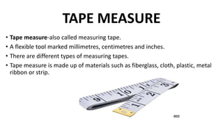 TAPE MEASURE
• Tape measure-also called measuring tape.
• A flexible tool marked millimetres, centimetres and inches.
• There are different types of measuring tapes.
• Tape measure is made up of materials such as fiberglass, cloth, plastic, metal
ribbon or strip.
 