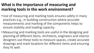 What is the importance of measuring and
marking tools in the work environment?
• Use of measuring and marking tools ensures safety in many
practices e.g., in building construction where accurate
measurements and marking of the components helps to
ensure stability and loading capacity.
• Measuring and marking tools are useful in the designing and
planning of different items. Architects, engineers and interior
designers use these tools to measure spaces, create accurate
drawings and mark locations for different items and ensuring
they fit well.
 