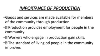 IMPORTANCE OF PRODUCTION
•Goods and services are made available for members
of the community through production.
• Production provides employment for people in the
community.
• Workers who engage in production gain skills.
• The standard of living od people in the community
improves
 