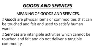 GOODS AND SERVICES
MEANING OF GOODS AND SERVICES.
Goods are physical items or commodities that can
be touched and felt and used to satisfy human
wants.
Services are intangible activities which cannot be
touched and felt and do not deliver a tangible
commodity.
 