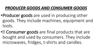 PRODUCER GOODS AND CONSUMER GOODS
•Producer goods are used in producing other
goods. They include machines, equipment and
tools.
• Consumer goods are final products that are
bought and used by consumers. They include
microwaves, fridges, t-shirts and candles.
 