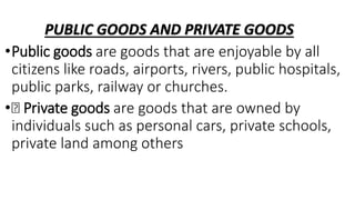 PUBLIC GOODS AND PRIVATE GOODS
•Public goods are goods that are enjoyable by all
citizens like roads, airports, rivers, public hospitals,
public parks, railway or churches.
• Private goods are goods that are owned by
individuals such as personal cars, private schools,
private land among others
 