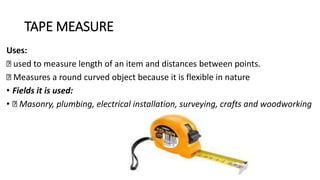 TAPE MEASURE
Uses:
used to measure length of an item and distances between points.
Measures a round curved object because it is flexible in nature
• Fields it is used:
• Masonry, plumbing, electrical installation, surveying, crafts and woodworking
 