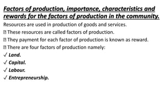 Factors of production, importance, characteristics and
rewards for the factors of production in the community.
Resources are used in production of goods and services.
These resources are called factors of production.
They payment for each factor of production is known as reward.
There are four factors of production namely:
✓ Land.
✓ Capital.
✓ Labour.
✓ Entrepreneurship.
 