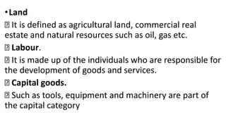 •Land
It is defined as agricultural land, commercial real
estate and natural resources such as oil, gas etc.
Labour.
It is made up of the individuals who are responsible for
the development of goods and services.
Capital goods.
Such as tools, equipment and machinery are part of
the capital category
 