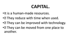 CAPITAL.
•It is a human-made resources.
• They reduce with time when used.
• They can be improved with technology.
• They can be moved from one place to
another.
 