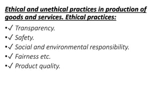 Ethical and unethical practices in production of
goods and services. Ethical practices:
•✓ Transparency.
•✓ Safety.
•✓ Social and environmental responsibility.
•✓ Fairness etc.
•✓ Product quality.
 