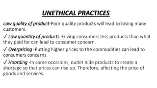 UNETHICAL PRACTICES
Low quality of product-Poor quality products will lead to losing many
customers.
✓ Low quantity of products -Giving consumers less products than what
they paid for can lead to consumer concern.
✓ Overpricing -Putting higher prices to the commodities can lead to
consumers concerns.
✓ Hoarding -In some occasions, outlet hide products to create a
shortage so that prices can rise up. Therefore, affecting the price of
goods and services.
 