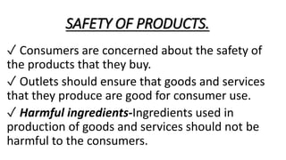 SAFETY OF PRODUCTS.
✓ Consumers are concerned about the safety of
the products that they buy.
✓ Outlets should ensure that goods and services
that they produce are good for consumer use.
✓ Harmful ingredients-Ingredients used in
production of goods and services should not be
harmful to the consumers.
 