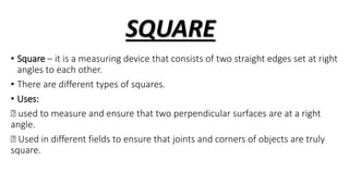 SQUARE
• Square – it is a measuring device that consists of two straight edges set at right
angles to each other.
• There are different types of squares.
• Uses:
used to measure and ensure that two perpendicular surfaces are at a right
angle.
Used in different fields to ensure that joints and corners of objects are truly
square.
 
