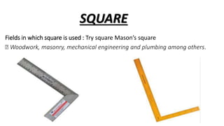 SQUARE
Fields in which square is used : Try square Mason’s square
Woodwork, masonry, mechanical engineering and plumbing among others.
 