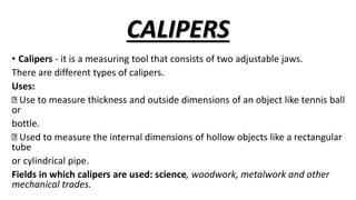 CALIPERS
• Calipers - it is a measuring tool that consists of two adjustable jaws.
There are different types of calipers.
Uses:
Use to measure thickness and outside dimensions of an object like tennis ball
or
bottle.
Used to measure the internal dimensions of hollow objects like a rectangular
tube
or cylindrical pipe.
Fields in which calipers are used: science, woodwork, metalwork and other
mechanical trades.
 