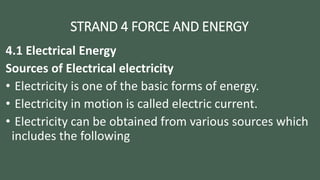 STRAND 4 FORCE AND ENERGY
4.1 Electrical Energy
Sources of Electrical electricity
• Electricity is one of the basic forms of energy.
• Electricity in motion is called electric current.
• Electricity can be obtained from various sources which
includes the following
 