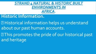 STRAND 4 NATURAL & HISTORIC BUILT
ENVIRONMENTS IN
AFRICA.
Historic Information.
Historical information helps us understand
about our past human accounts.
This promotes the pride of our historical past
and heritage.
 