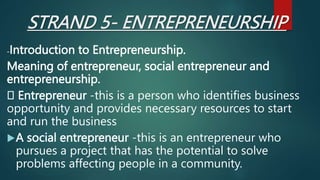 STRAND 5- ENTREPRENEURSHIP
-Introduction to Entrepreneurship.
Meaning of entrepreneur, social entrepreneur and
entrepreneurship.
Entrepreneur -this is a person who identifies business
opportunity and provides necessary resources to start
and run the business
A social entrepreneur -this is an entrepreneur who
pursues a project that has the potential to solve
problems affecting people in a community.
 