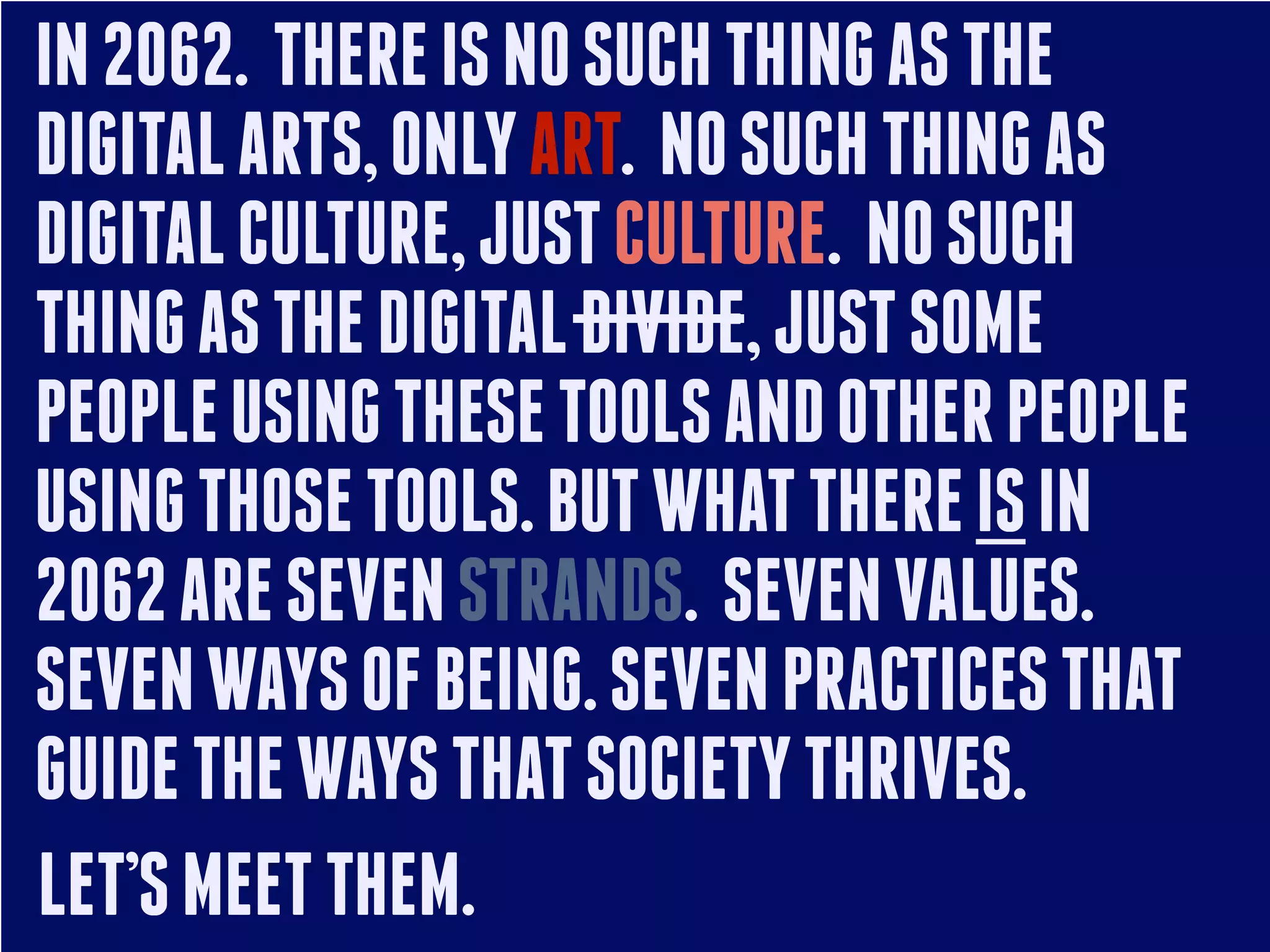IN 2062. THERE IS NO SUCH THING AS THE
DIGITAL ARTS, ONLY ART. NO SUCH THING AS
DIGITAL CULTURE, JUST CULTURE. NO SUCH
THING AS THE DIGITAL DIVIDE, JUST SOME
PEOPLE USING THESE TOOLS AND OTHER PEOPLE
USING THOSE TOOLS. BUT WHAT THERE IS IN
2062 ARE SEVEN STRANDS. SEVEN VALUES.
SEVEN WAYS OF BEING. SEVEN PRACTICES THAT
GUIDE THE WAYS THAT SOCIETY THRIVES.
LET’S MEET THEM.