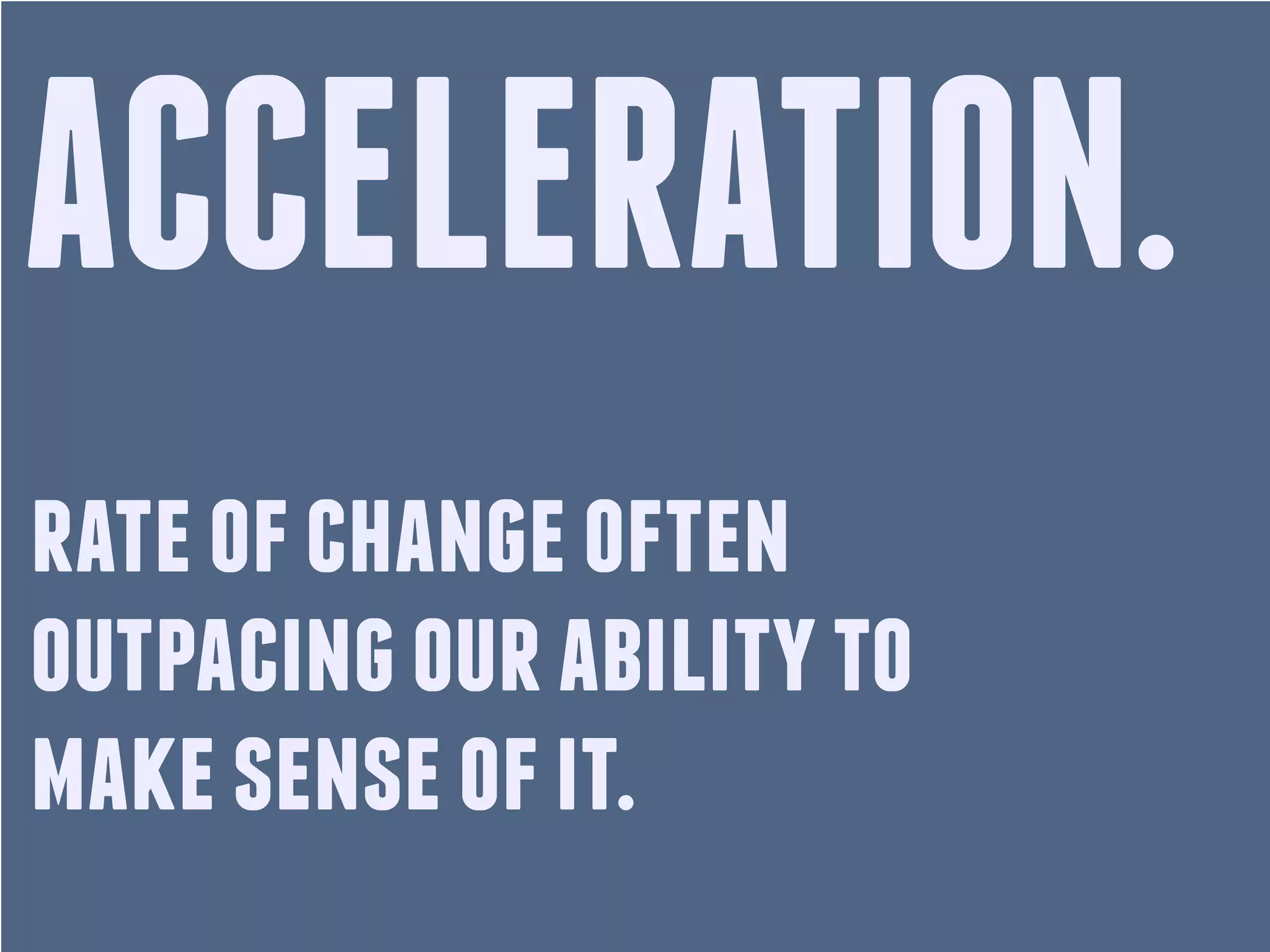 ACCELERATION.
rate of change often
outpacing our ability to
make sense of it.