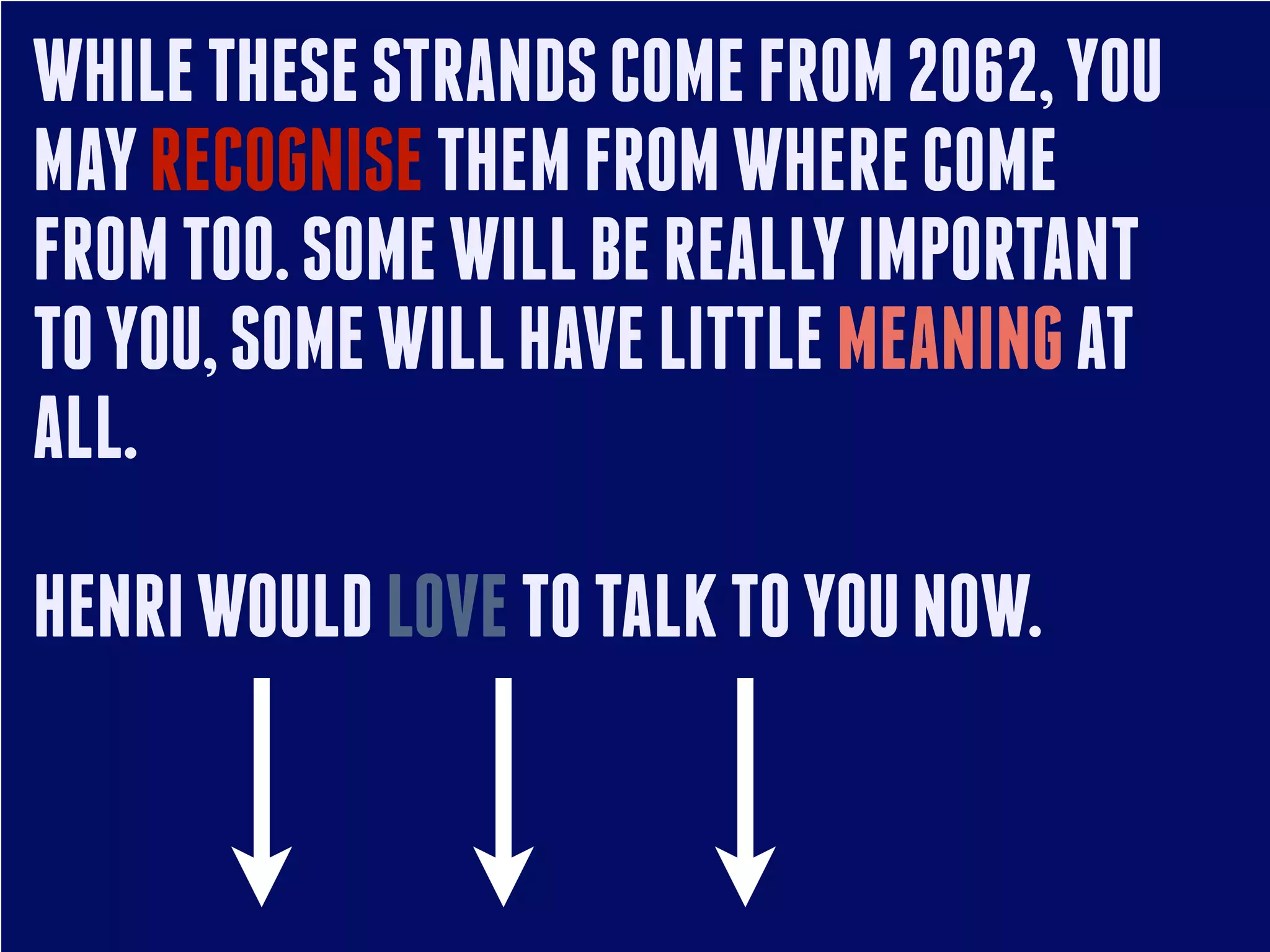 WHILE THESE STRANDS COME FROM 2062, YOU
MAY RECOGNISE THEM FROM WHERE COME
FROM TOO. SOME WILL BE REALLY IMPORTANT
TO YOU, SOME WILL HAVE LITTLE MEANING AT
ALL.
HENRI WOULD LOVE TO TALK TO YOU NOW.