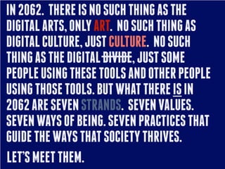 IN 2062. THERE IS NO SUCH THING AS THE
DIGITAL ARTS, ONLY ART. NO SUCH THING AS
DIGITAL CULTURE, JUST CULTURE. NO SUCH
THING AS THE DIGITAL DIVIDE, JUST SOME
PEOPLE USING THESE TOOLS AND OTHER PEOPLE
USING THOSE TOOLS. BUT WHAT THERE IS IN
2062 ARE SEVEN STRANDS. SEVEN VALUES.
SEVEN WAYS OF BEING. SEVEN PRACTICES THAT
GUIDE THE WAYS THAT SOCIETY THRIVES.
LET’S MEET THEM.
 