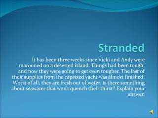 It has been three weeks since Vicki and Andy were marooned on a deserted island. Things had been tough, and now they were going to get even tougher. The last of their supplies from the capsized yacht was almost finished. Worst of all, they are fresh out of water. Is there something about seawater that won’t quench their thirst? Explain your answer. 
