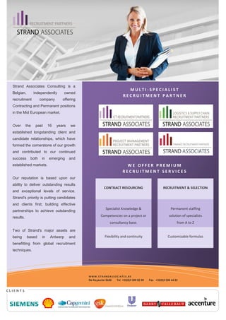 Strand Associates Consulting is a
                                                                         MULTI-SPECIALIST
  Belgian,         independently       owned
                                                                       RECRUITMENT PARTNER
  recruitment         company       offering
  Contracting and Permanent positions
  in the Mid European market.


  Over       the    past    16   years   we
  established longstanding client and
  candidate relationships, which have
  formed the cornerstone of our growth
  and contributed to our continued
  success      both    in   emerging     and
  established markets.                                                  WE OFFER PREMIUM
                                                                      RECRUITMENT SERVICES
  Our reputation is based upon our
  ability to deliver outstanding results
                                                         CONTRACT RESOURCING                       RECRUITMENT & SELECTION
  and exceptional levels of service.
  Strand's priority is putting candidates
  and clients first; building effective
                                                          Specialist Knowledge &                        Permanent staffing
  partnerships to achieve outstanding
  results.                                             Competencies on a project or                    solution of specialists
                                                             consultancy base.                               from A to Z

  Two of Strand's major assets are
  being      based     in    Antwerp     and              Flexibility and continuity                  Customizable formulas
  benefitting from global recruitment
  techniques.




                                               WWW.STRANDASSOCIATES.BE
                                               De Keyserlei 5b58 Tel +32(0)3 205 92 59   Fax +32(0)3 226 44 82



CLIENTS
 