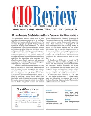 | |july 2014
42CIOReview
The Pharmaceutical and Life Sciences sector is going
through a positive metamorphosis due to the confluence
of the biological science and information technology. The
industry is changing its game plan by dropping old legacy
systems and adapting newer technologies. This gradual
transformation is characterized by simplified operating
environments and access to real-time information through
multiple channels. The changing customer demographics
and the omniscient internet and mobility are transforming
commercial operations; the way customers interact and
collaborate. Technology solutions are helping organizations
make digital shift seamless and deliver results with a mix
of analytics, cross-channel interaction, and customized
messaging. This has resulted in pharmaceutical companies
exploring for new strategies and innovations.
There is also a gradual shift in the economic flow chart,
depicting the ingress of many unique challenges arising
from the macro-economic, demographic and industry-
specific factors. Today, products are losing patents due
to shortened pipelines and tight deadline issues. There
is an increased pressure on pharmaceutical industry to
curtail the cost of R&D, in order to bring products faster
into market amidst heightened government regulations.
Expectations are also rising, with patients given a higher
stake in health management decisions and treatment
regimes. Many consulting companies are assisting the
Pharmaceutical sector in order to strike the right balance
when it comes to treating these constantly aggravating
issues. These companies act as the propeller to help
their clients approach the right technology markets by
making efficient business decisions and cost models,
with a healthy dose of enterprise-wide innovations. As
the search for efficiency continues, pharma companies
are exploring for newer options in terms of technological
solutions and consultant services for externalization,
collaboration and consumerization to drive the future
R&D.
In this edition of CIO Review, we bring to you “20
Most Promising Solution and Consulting providers to
Pharma and Life Science 2014”, featuring the best vendors
and consultants providing technology and services
to the Pharmaceutical and Life Science industry. The
companies featured have showcased extensive business
process knowledge, in-depth integrated and innovative
strategies combined with talent base across locations.
A distinguished panel comprising of CEOs, CIOs,
VCs and analysts including the CIO Review editorial
board have selected the top companies that are at the
forefront of tackling challenges in the Pharmaceutical
and Life Sciences market in the U.S.
CIOREVIEW.COMJULY - 2014Pharma and Life Sciences TECHNOLOGY SPECIAL
T h e N a v i g a t o r f o r E n t e r p r i s e S o l u t i o n s
Company:
Strand Genomics Inc
Discription:
Offers decision support
products and services for
physicians, biologists, chemists
and toxicologists
Key Person:
Vijay Chandru, Ph.D,
Co-Founder, Chairman & CEO
Website:
www.strandgenomics.com
ChristoJacob
Managing Editor
Strand Genomics Inc
recognized by magazine as
Editor-in-Chief
Pradeep Shankar
An annual listing of the top companies that are in the forefront of tackling
challenges in the Pharma & Life Sciences sector and impacting the marketplace
20 Most Promising Tech Solution Providers to Pharma and Life Sciences Industry
 