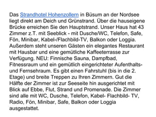 Das Strandhotel Hohenzollern in Büsum an der Nordsee
liegt direkt am Deich und Grünstrand. Über die hauseigene
Brücke erreichen Sie den Hauptstrand. Unser Haus hat 43
Zimmer z.T. mit Seeblick - mit Dusche/WC, Telefon, Safe,
Fön, Minibar, Kabel-/Flachbild-TV, Balkon oder Loggia.
Außerdem steht unseren Gästen ein elegantes Restaurant
mit Hausbar und eine gemütliche Kaffeeterrasse zur
Verfügung. NEU: Finnische Sauna, Dampfbad,
Fitnessraum und ein gemütlich eingerichteter Aufenthalts-
und Fernsehraum. Es gibt einen Fahrstuhl (bis in die 2.
Etage) und breite Treppen zu Ihren Zimmern. Gut die
Hälfte der Zimmer ist zur Seeseite hin ausgerichtet mit
Blick auf Ebbe, Flut, Strand und Promenade. Die Zimmer
sind alle mit WC, Dusche, Telefon, Kabel- Flachbild- TV,
Radio, Fön, Minibar, Safe, Balkon oder Loggia
ausgestattet.
 