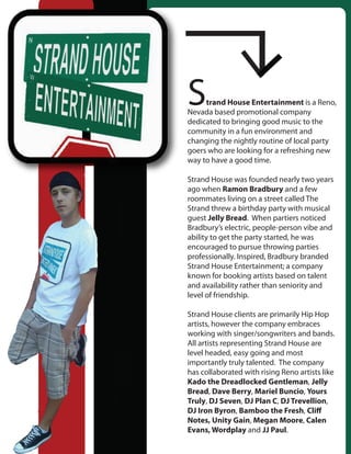 S    trand House Entertainment is a Reno,
Nevada based promotional company
dedicated to bringing good music to the
community in a fun environment and
changing the nightly routine of local party
goers who are looking for a refreshing new
way to have a good time.

Strand House was founded nearly two years
ago when Ramon Bradbury and a few
roommates living on a street called The
Strand threw a birthday party with musical
guest Jelly Bread. When partiers noticed
Bradbury’s electric, people-person vibe and
ability to get the party started, he was
encouraged to pursue throwing parties
professionally. Inspired, Bradbury branded
Strand House Entertainment; a company
known for booking artists based on talent
and availability rather than seniority and
level of friendship.

Strand House clients are primarily Hip Hop
artists, however the company embraces
working with singer/songwriters and bands.
All artists representing Strand House are
level headed, easy going and most
importantly truly talented. The company
has collaborated with rising Reno artists like
Kado the Dreadlocked Gentleman, Jelly
Bread, Dave Berry, Mariel Buncio, Yours
Truly, DJ Seven, DJ Plan C, DJ Trevellion,
DJ Iron Byron, Bamboo the Fresh, Cli
Notes, Unity Gain, Megan Moore, Calen
Evans, Wordplay and JJ Paul.
 