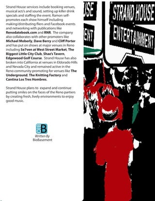 Strand House services include booking venues,
musical act/s and sound, setting up killer drink
specials and sta ng the event. Ramon self-
promotes each show himself including
making/distributing iers and Facebook events
and networking with publications like
Renodatebook.com and RNR. The company
also collaborates with other promoters like
Michael Moberly, Dave Berry and Cli Porter
and has put on shows at major venues in Reno
including Se7ven at West Street Market, The
Biggest Little City Club, Shae’s Tavern,
Edgewood Golf Course. Strand House has also
broken into California at venues in Eldorado Hills
and Nevada City and remained active in the
Reno community promoting for venues like The
Underground, The Knitting Factory and
Cantina Los Tres Hombres.

Strand House plans to expand and continue
putting smiles on the faces of the Reno partiers
by creating fresh, lively environments to enjoy
good music.




                   Written By
                  BioBasement
 