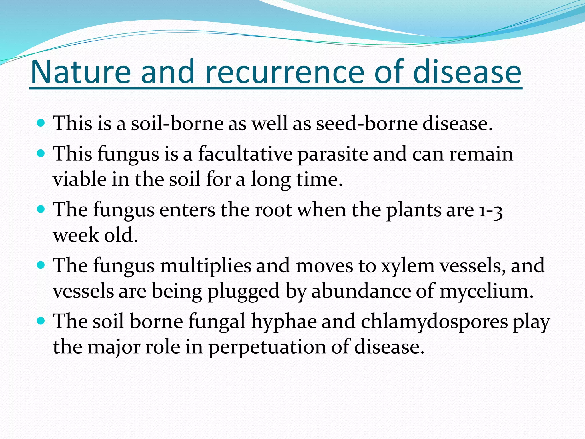 Nature and recurrence of disease
 This is a soil-borne as well as seed-borne disease.
 This fungus is a facultative parasite and can remain
viable in the soil for a long time.
 The fungus enters the root when the plants are 1-3
week old.
 The fungus multiplies and moves to xylem vessels, and
vessels are being plugged by abundance of mycelium.
 The soil borne fungal hyphae and chlamydospores play
the major role in perpetuation of disease.
 