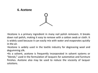6. Acetone
•Acetone is a primary ingredient in many nail polish removers. It breaks
down nail polish, making it easy to remove with a cotton swab or cloth. It
is widely used because it can easily mix with water and evaporates quickly
in the air.
•Acetone is widely used in the textile industry for degreasing wool and
degumming silk.
•As a solvent, acetone is frequently incorporated in solvent systems or
“blends,” used in the formulation of lacquers for automotive and furniture
finishes. Acetone also may be used to reduce the viscosity of lacquer
solutions.
 