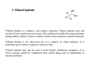 7. Chloral hydrate
•Chloral hydrate is a sedative, also called a hypnotic. Chloral hydrate slows the
activity of your central nervous system. This medicine has both fast-acting and long-
lasting sedative effects. Used as a sedative before minor medical or dental treatment.
•Chloral hydrate is for short-term use as a sedative or sleep medicine. It is
sometimes given before a surgery to help you relax.
•Chloral hydrate may also be used to treat alcohol withdrawal symptoms, or to
relieve anxiety caused by withdrawal from certain drugs such as barbiturates or
narcotic medicine.
 