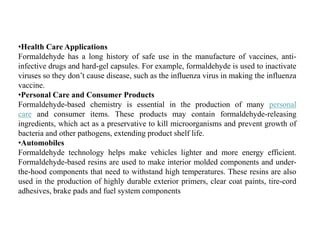 •Health Care Applications
Formaldehyde has a long history of safe use in the manufacture of vaccines, anti-
infective drugs and hard-gel capsules. For example, formaldehyde is used to inactivate
viruses so they don’t cause disease, such as the influenza virus in making the influenza
vaccine.
•Personal Care and Consumer Products
Formaldehyde-based chemistry is essential in the production of many personal
care and consumer items. These products may contain formaldehyde-releasing
ingredients, which act as a preservative to kill microorganisms and prevent growth of
bacteria and other pathogens, extending product shelf life.
•Automobiles
Formaldehyde technology helps make vehicles lighter and more energy efficient.
Formaldehyde-based resins are used to make interior molded components and under-
the-hood components that need to withstand high temperatures. These resins are also
used in the production of highly durable exterior primers, clear coat paints, tire-cord
adhesives, brake pads and fuel system components
 