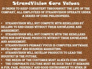 In order to keep consistent throughout the life of the
company, all employees of StrandVision operate under
a series of core philosophies.
 StrandVision will not compete with resellers by
selling to end-users without their knowledge and
agreement.
 StrandVision will not compete with the resellers
with non-software products without their knowledge
and agreement.
 StrandVision's primary focus is Computer Software
Development and Business Marketing.
 StrandVision will develop products to lead the
industry in the future.
 The needs of the customer must always come first.
 The corporate culture must be such that it remains
a fun, fair, friendly and good environment to work in
StrandVision Core Values
 