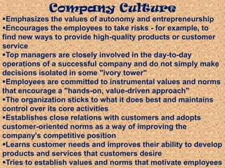 Emphasizes the values of autonomy and entrepreneurship
Encourages the employees to take risks - for example, to
find new ways to provide high-quality products or customer
service
Top managers are closely involved in the day-to-day
operations of a successful company and do not simply make
decisions isolated in some "ivory tower"
Employees are committed to instrumental values and norms
that encourage a "hands-on, value-driven approach"
The organization sticks to what it does best and maintains
control over its core activities
Establishes close relations with customers and adopts
customer-oriented norms as a way of improving the
company's competitive position
Learns customer needs and improves their ability to develop
products and services that customers desire
Tries to establish values and norms that motivate employees
Company Culture
 