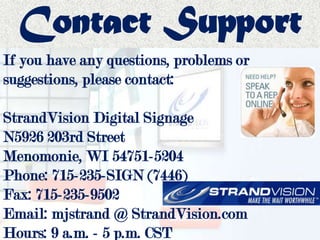 Contact Support
If you have any questions, problems or
suggestions, please contact:
StrandVision Digital Signage
N5926 203rd Street
Menomonie, WI 54751-5204
Phone: 715-235-SIGN (7446)
Fax: 715-235-9502
Email: mjstrand @ StrandVision.com
Hours: 9 a.m. - 5 p.m. CST
 