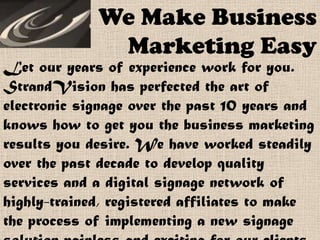 We Make Business
Marketing Easy
Let our years of experience work for you.
StrandVision has perfected the art of
electronic signage over the past 10 years and
knows how to get you the business marketing
results you desire. We have worked steadily
over the past decade to develop quality
services and a digital signage network of
highly-trained, registered affiliates to make
the process of implementing a new signage
 