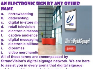 An Electronic Sign By Any Other
Name
a. narrowcasting
b. datacasting
c. digital in-store merchandising
d. retail television
e. electronic messaging
f. captive audience networks
g. digital messaging
h. electronic billboards
i. dioramas
j. video merchandising
All of these terms are encompassed by
StrandVision's digital signage network. We are here
to assist you in every arena that digital signage
 