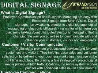 What is Digital Signage?
Employee Communication and Business Marketing are easy with
Electronic Signage from StrandVision. Digital
signage, narrowcasting, electronic digital signage, digital
messaging or electronic billboards - no matter which term you
use, we're talking about distributed electronic messaging that is
changing the way you advertise to, communicate with and
influence your customers, visitors and employees.
Customer / Visitor Communication
Digital signs promote products and services and for your
customers and visitors. They help increase sales and customer
satisfaction by delivering your business marketing message at the
right time and place. By placing a few strategically placed digital
media players at high traffic locations, the entire system is often
paid for with additional sales in just a few months.
DIGITAL SIGNAGE
 