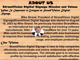 What Is Important to Everyone at StrandVision Digital
Signage.
Mike Strand, President of StrandVision Digital
SignageStrandVision Digital Signage was started on August
18, 2003 by Mike Strand. He previously founded StrandWare,
an international bar code printing and tracking software
manufacturer. After running StrandWare for over 13 years,
Mike sold the business and consulted with area businesses
to improve their business marketing, processes, technology
usage, and employee productivity.
Our Vision
StrandVision Digital Signage is here to help companies
effectively communicate and evolve relationships with their
customers and employees. The ultimate goal is to increase
profits by increasing overall satisfaction with effective
ABOUT US
StrandVision Digital Signage Mission and Values
 