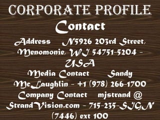 Address N5926 203rd Street,
Menomonie, WI 54751-5204 -
USA
Media Contact Sandy
McLaughlin - +1 (978) 266-1700
Company Contact mjstrand @
StrandVision.com - 715-235-SIGN
(7446) ext 100
Corporate Profile
Contact
 